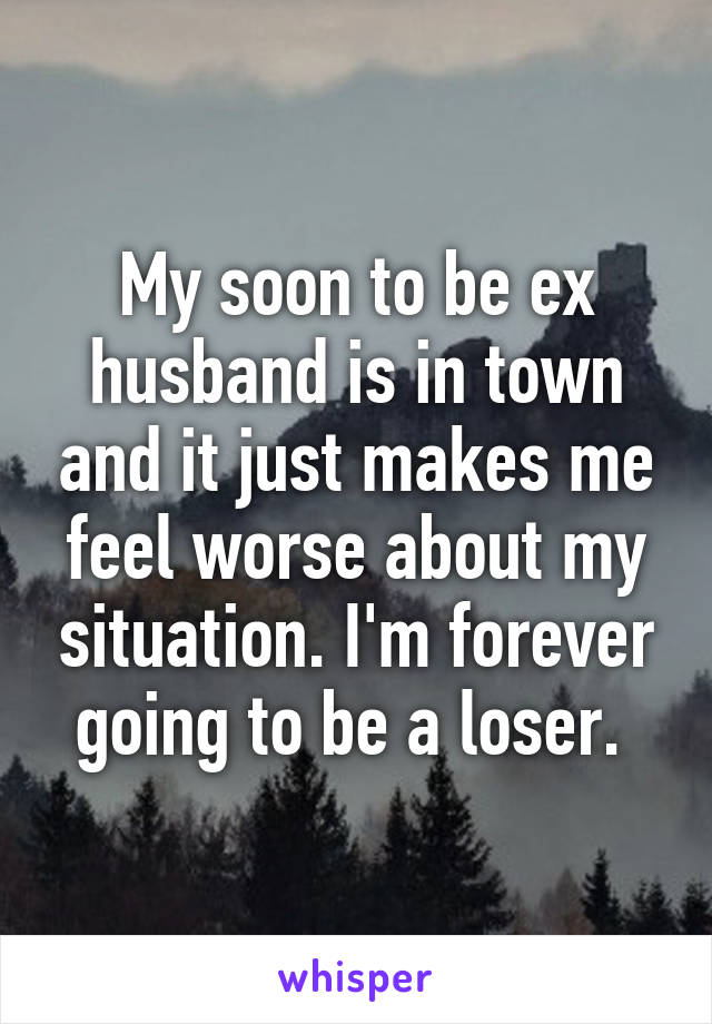 My soon to be ex husband is in town and it just makes me feel worse about my situation. I'm forever going to be a loser. 