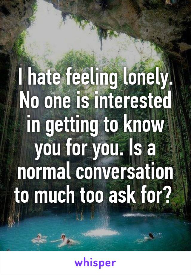 I hate feeling lonely. No one is interested in getting to know you for you. Is a normal conversation to much too ask for? 