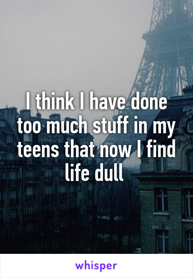 I think I have done too much stuff in my teens that now I find life dull 