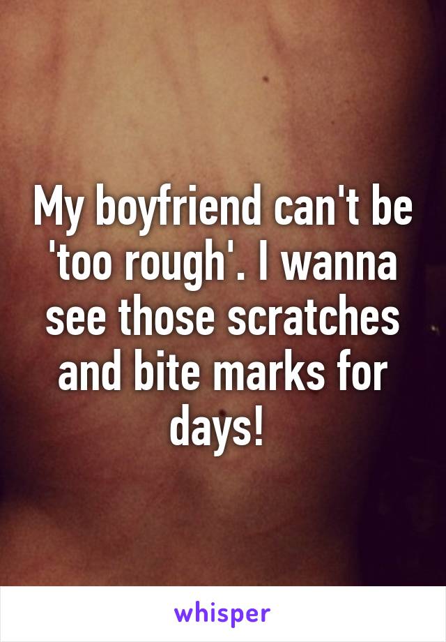 My boyfriend can't be 'too rough'. I wanna see those scratches and bite marks for days! 