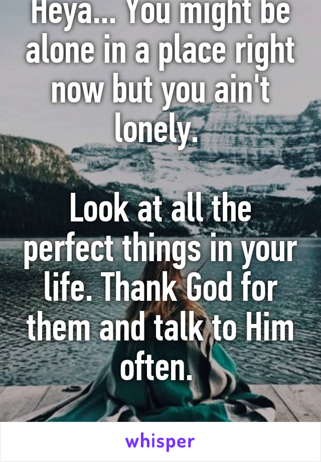 Heya... You might be alone in a place right now but you ain't lonely. 

Look at all the perfect things in your life. Thank God for them and talk to Him often. 

All the best! 