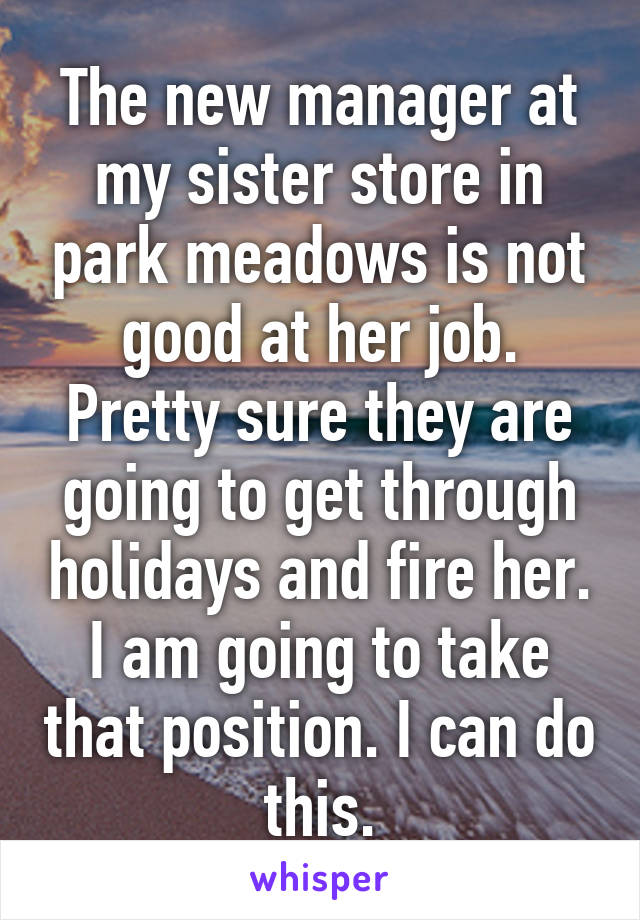 The new manager at my sister store in park meadows is not good at her job. Pretty sure they are going to get through holidays and fire her. I am going to take that position. I can do this.