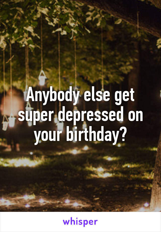 Anybody else get super depressed on your birthday?