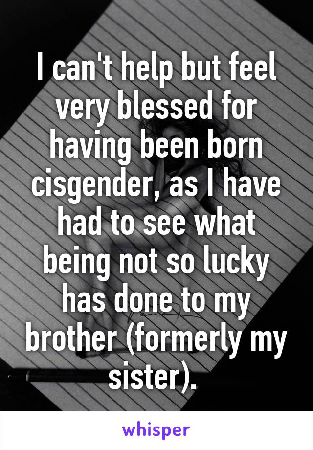 I can't help but feel very blessed for having been born cisgender, as I have had to see what being not so lucky has done to my brother (formerly my sister). 