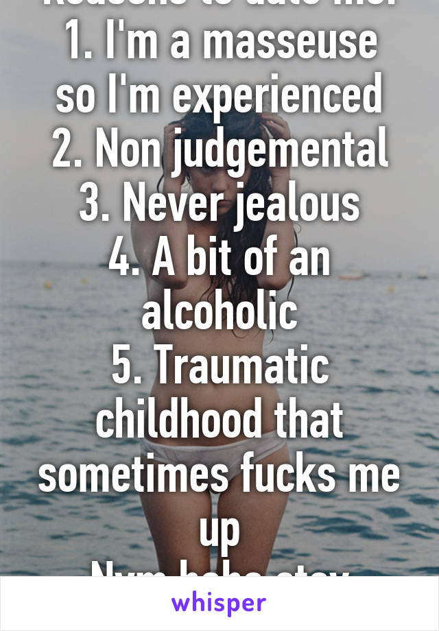 Reasons to date me:
1. I'm a masseuse so I'm experienced
2. Non judgemental
3. Never jealous
4. A bit of an alcoholic
5. Traumatic childhood that sometimes fucks me up
Nvm haha stay away