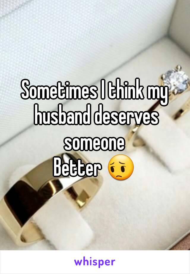 Sometimes I think my husband deserves someone 
Better 😔