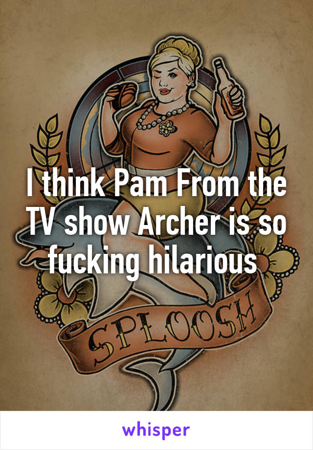 I think Pam From the TV show Archer is so fucking hilarious 