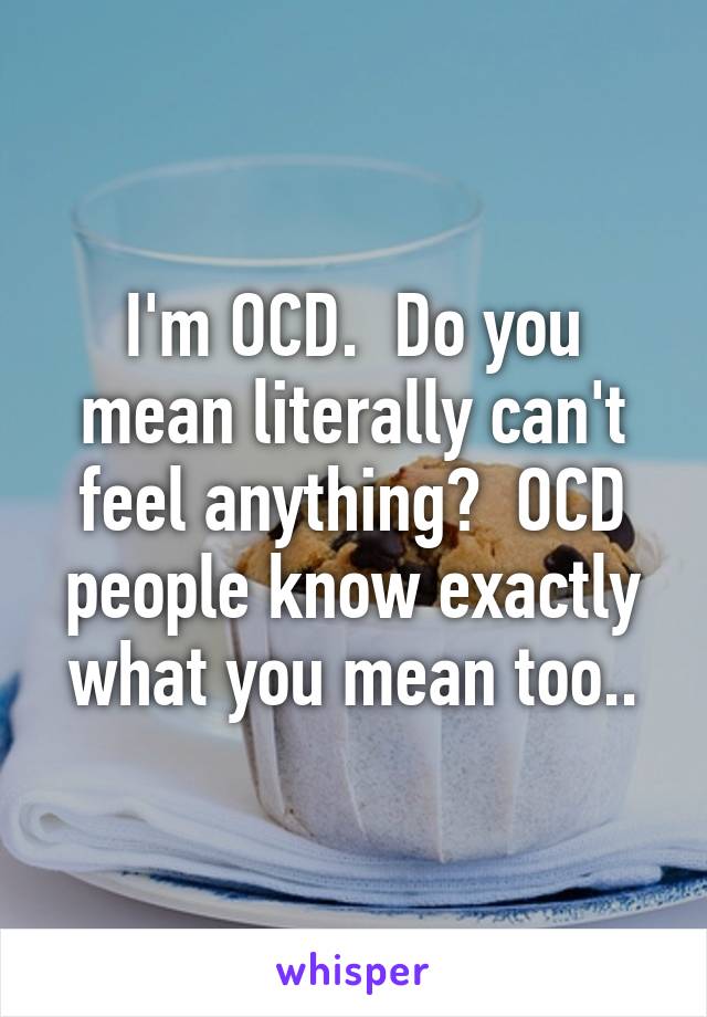 I'm OCD.  Do you mean literally can't feel anything?  OCD people know exactly what you mean too..