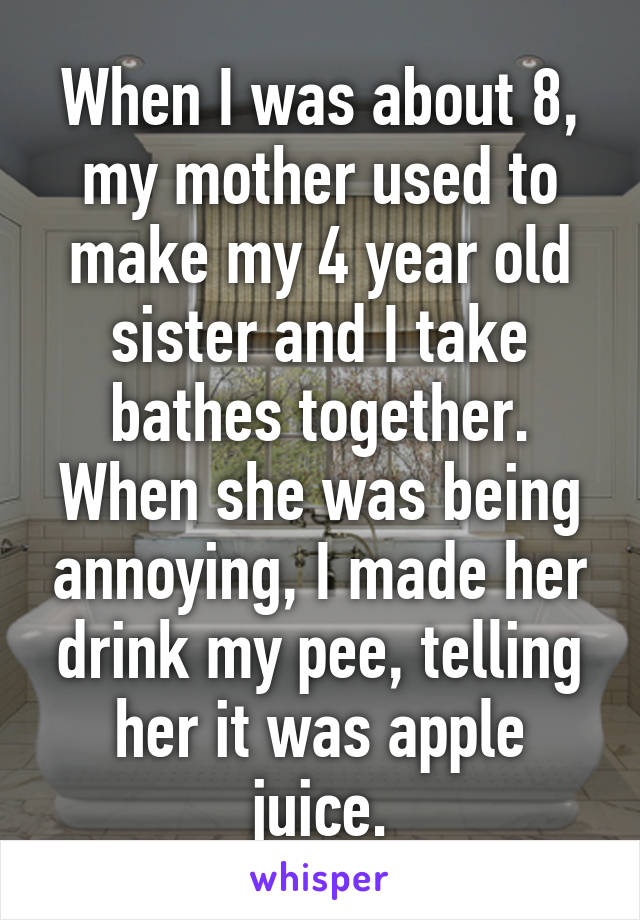 When I was about 8, my mother used to make my 4 year old sister and I take bathes together. When she was being annoying, I made her drink my pee, telling her it was apple juice.