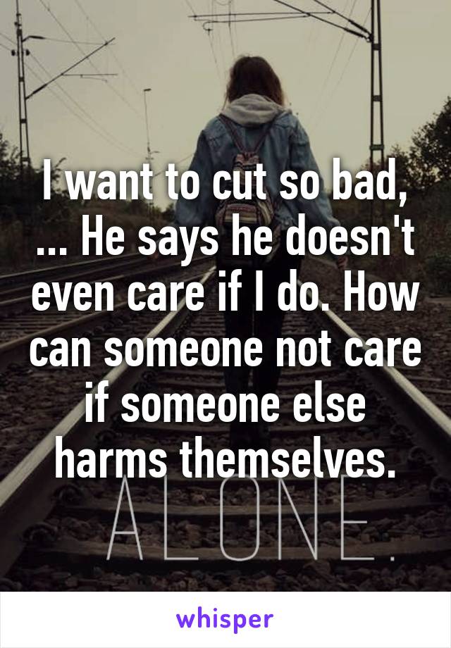 I want to cut so bad, ... He says he doesn't even care if I do. How can someone not care if someone else harms themselves.