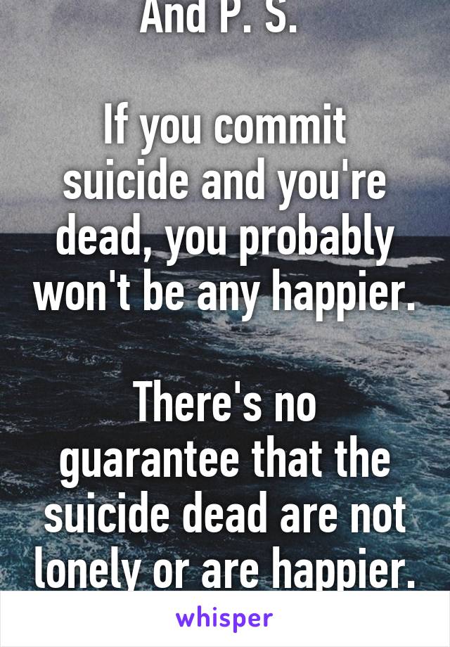 And P. S. 

If you commit suicide and you're dead, you probably won't be any happier. 
There's no guarantee that the suicide dead are not lonely or are happier. 