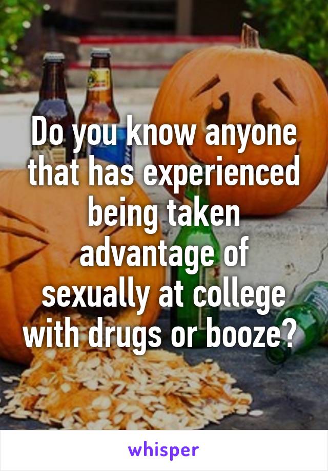 Do you know anyone that has experienced being taken advantage of sexually at college with drugs or booze? 