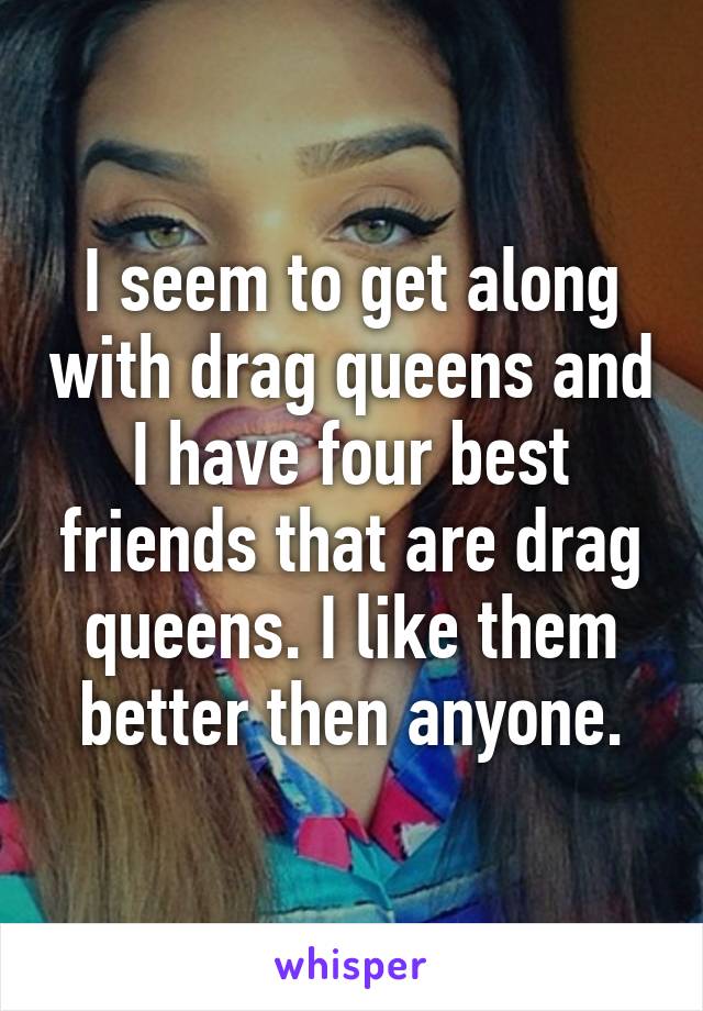 I seem to get along with drag queens and I have four best friends that are drag queens. I like them better then anyone.