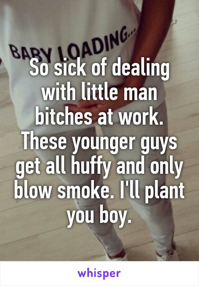 So sick of dealing with little man bitches at work. These younger guys get all huffy and only blow smoke. I'll plant you boy.