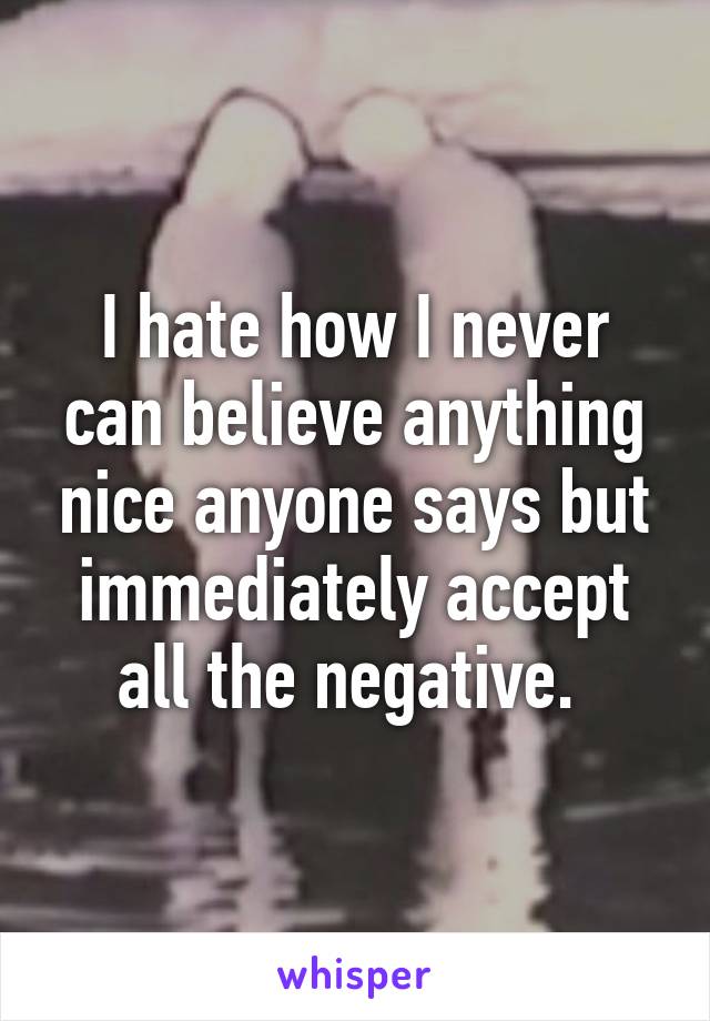 I hate how I never can believe anything nice anyone says but immediately accept all the negative. 