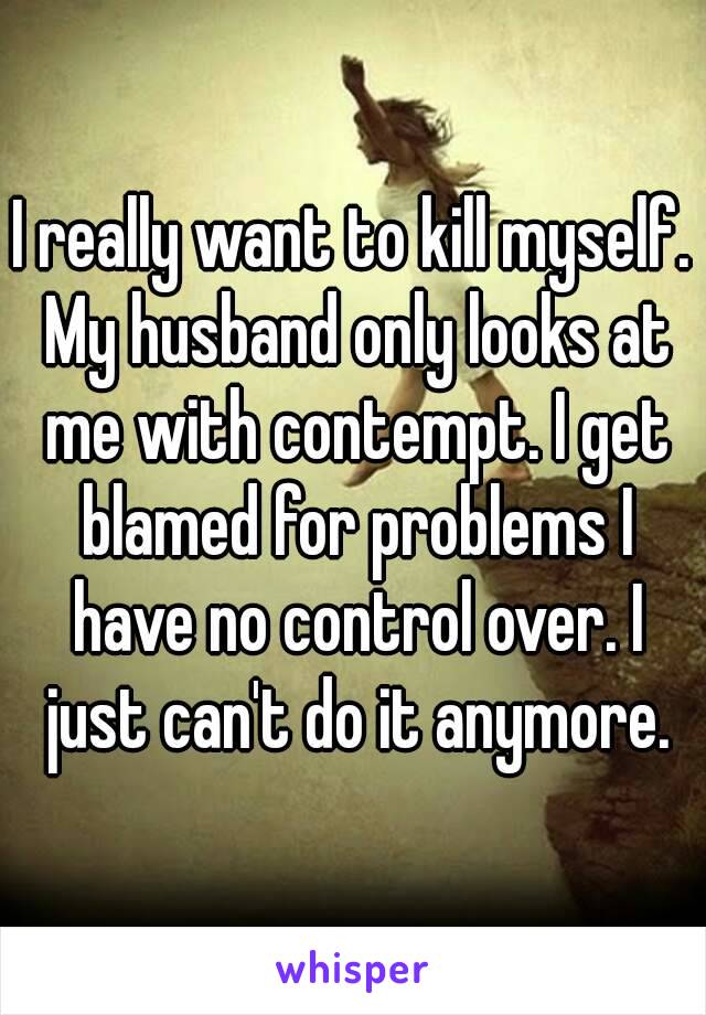 I really want to kill myself. My husband only looks at me with contempt. I get blamed for problems I have no control over. I just can't do it anymore.