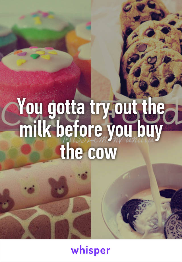 You gotta try out the milk before you buy the cow 