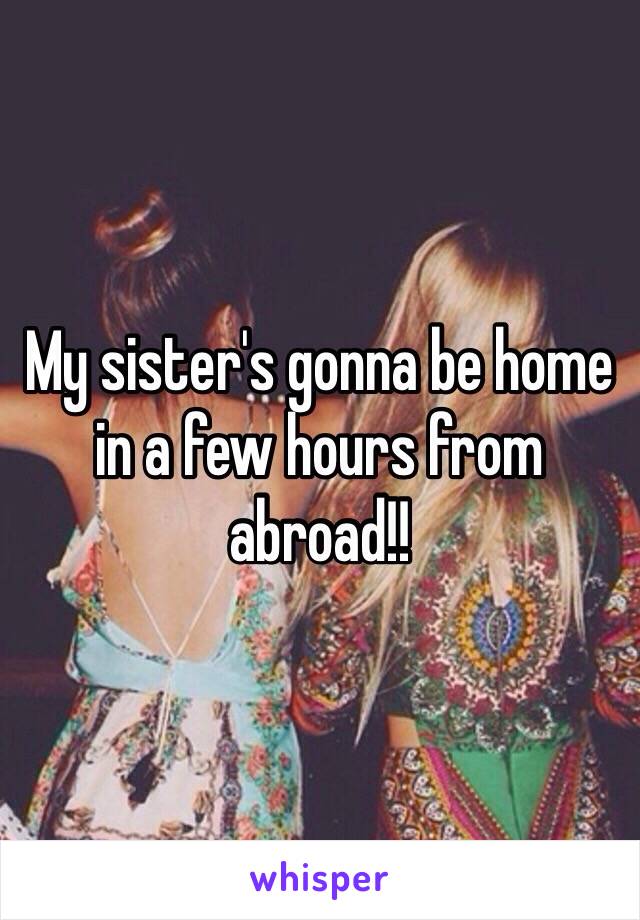 My sister's gonna be home in a few hours from abroad!! 