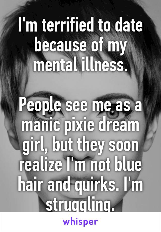 I'm terrified to date because of my mental illness.

People see me as a manic pixie dream girl, but they soon realize I'm not blue hair and quirks. I'm struggling.