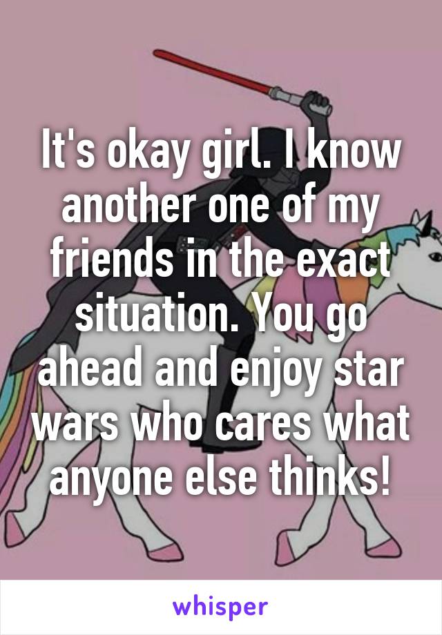 It's okay girl. I know another one of my friends in the exact situation. You go ahead and enjoy star wars who cares what anyone else thinks!