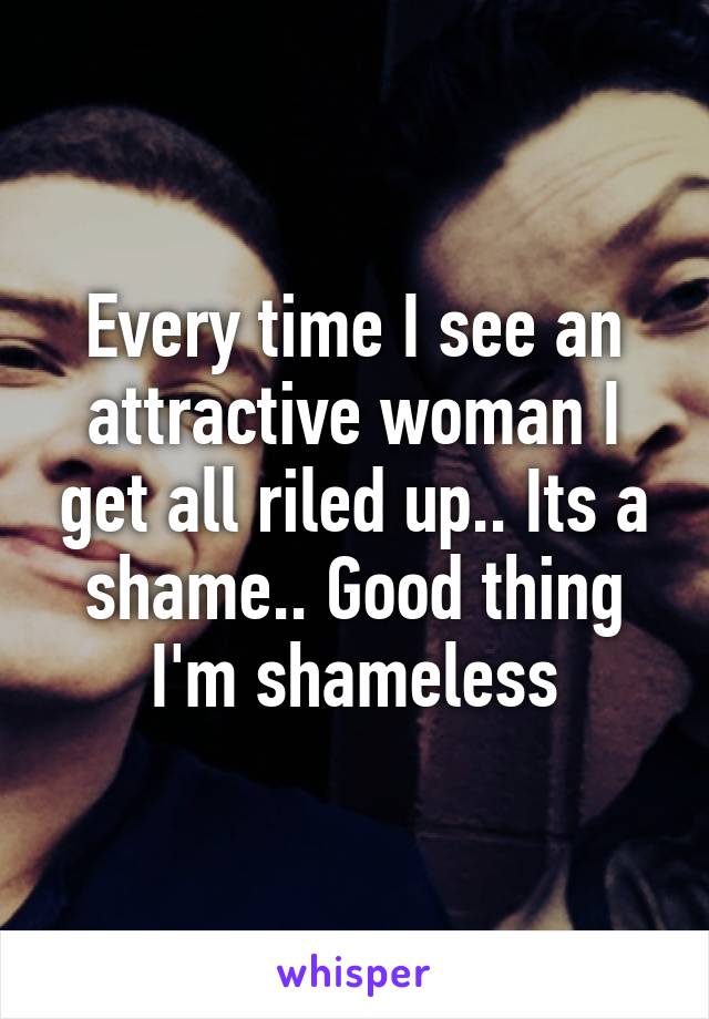 Every time I see an attractive woman I get all riled up.. Its a shame.. Good thing I'm shameless