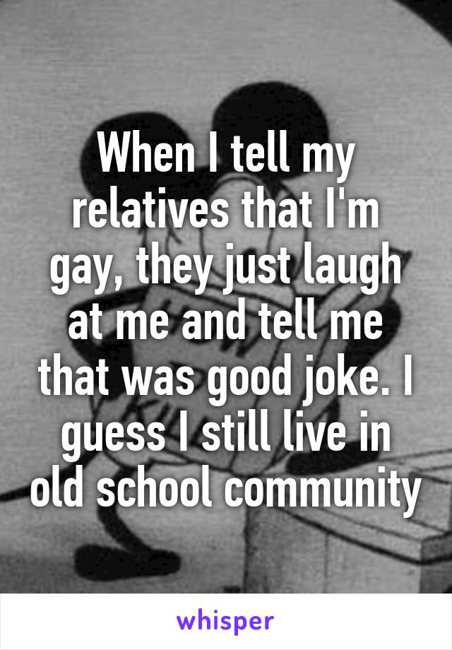 When I tell my relatives that I'm gay, they just laugh at me and tell me that was good joke. I guess I still live in old school community