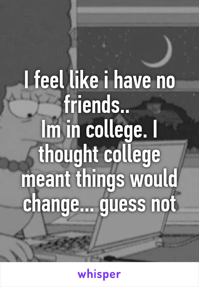 I feel like i have no friends.. 
Im in college. I thought college meant things would change... guess not