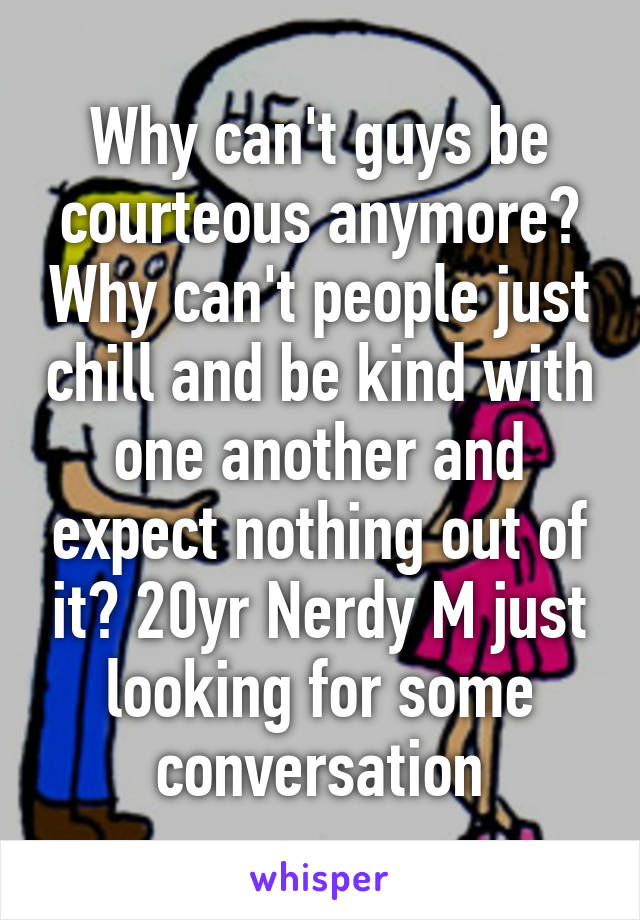 Why can't guys be courteous anymore? Why can't people just chill and be kind with one another and expect nothing out of it? 20yr Nerdy M just looking for some conversation