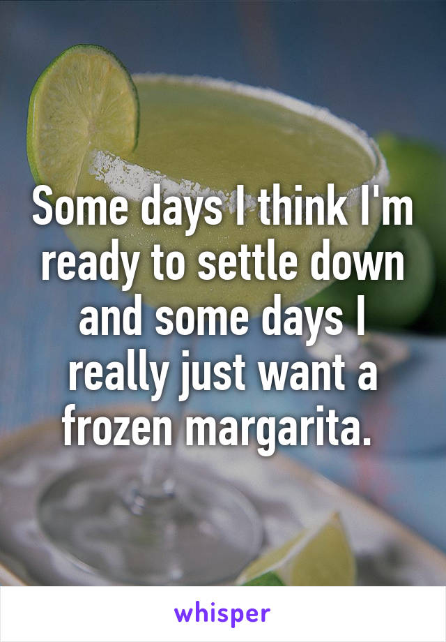 Some days I think I'm ready to settle down and some days I really just want a frozen margarita. 