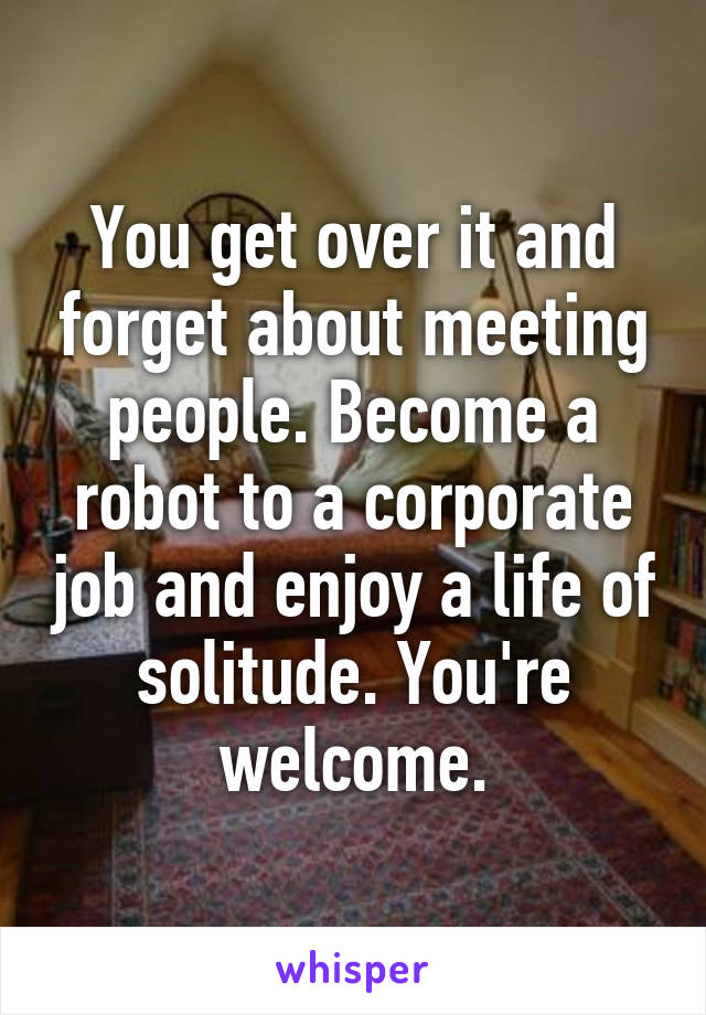 You get over it and forget about meeting people. Become a robot to a corporate job and enjoy a life of solitude. You're welcome.