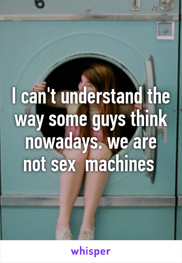 I can't understand the way some guys think nowadays. we are not sex  machines 