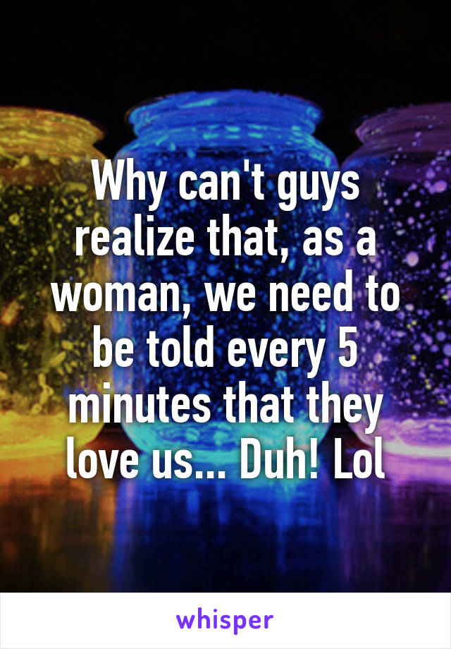 Why can't guys realize that, as a woman, we need to be told every 5 minutes that they love us... Duh! Lol