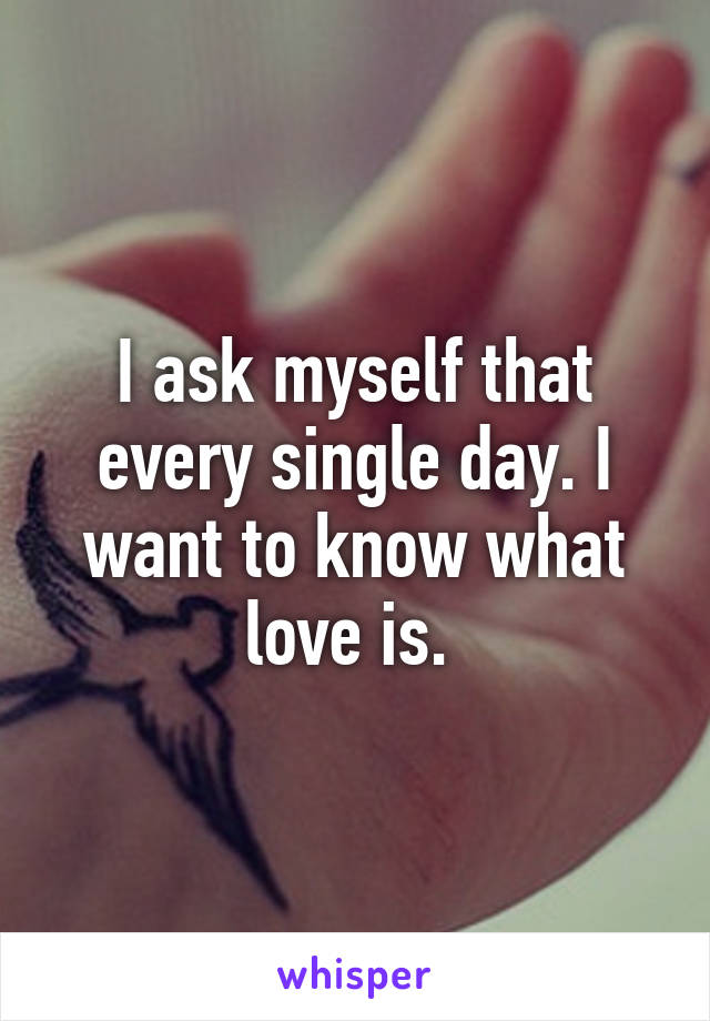 I ask myself that every single day. I want to know what love is. 