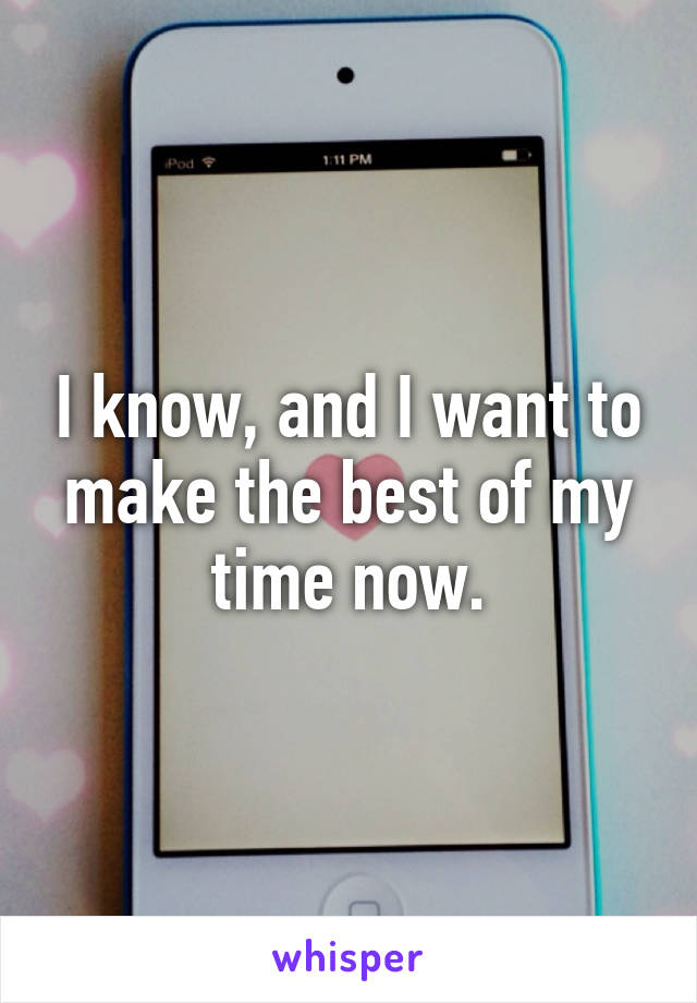 I know, and I want to make the best of my time now.