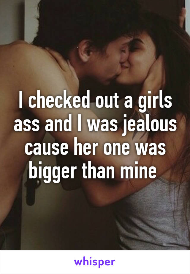 I checked out a girls ass and I was jealous cause her one was bigger than mine 