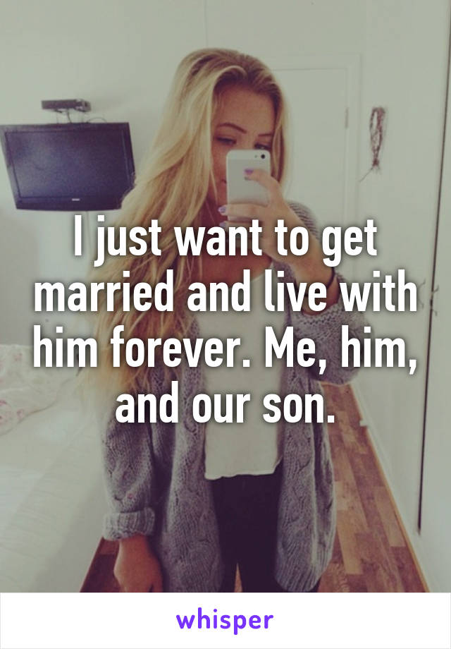 I just want to get married and live with him forever. Me, him, and our son.