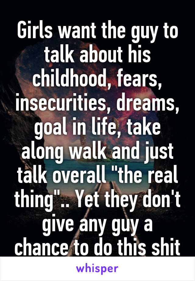 Girls want the guy to talk about his childhood, fears, insecurities, dreams, goal in life, take along walk and just talk overall "the real thing".. Yet they don't give any guy a chance to do this shit