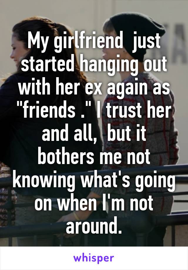 My girlfriend  just started hanging out with her ex again as "friends ." I trust her and all,  but it bothers me not knowing what's going on when I'm not around.