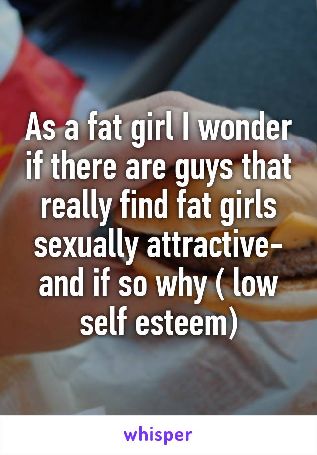 As a fat girl I wonder if there are guys that really find fat girls sexually attractive- and if so why ( low self esteem)