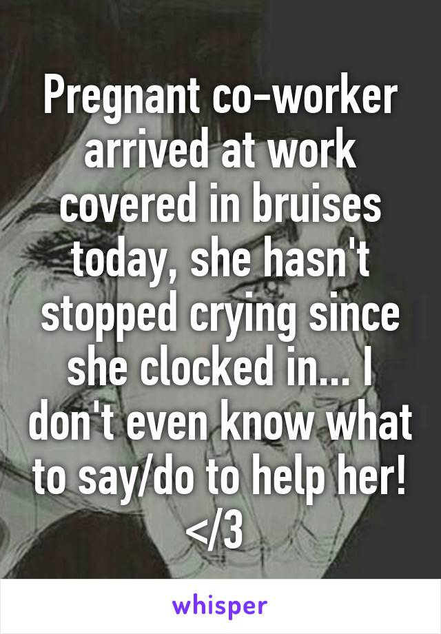 Pregnant co-worker arrived at work covered in bruises today, she hasn't stopped crying since she clocked in... I don't even know what to say/do to help her! </3 