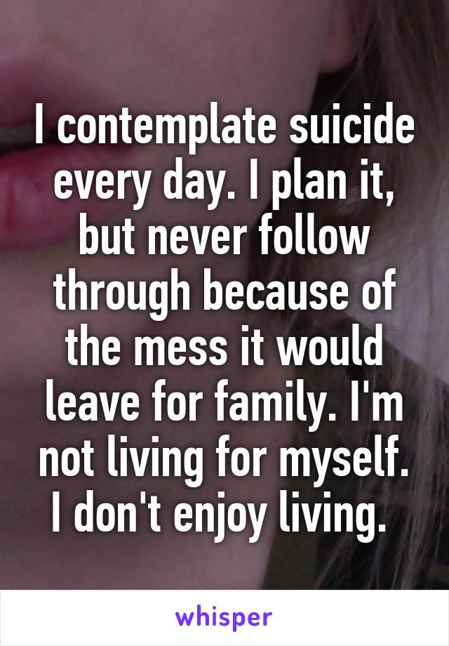 I contemplate suicide every day. I plan it, but never follow through because of the mess it would leave for family. I'm not living for myself. I don't enjoy living. 