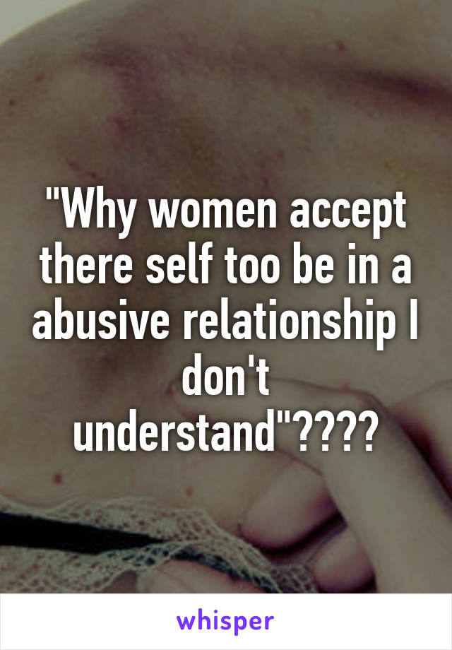 "Why women accept there self too be in a abusive relationship I don't understand"????