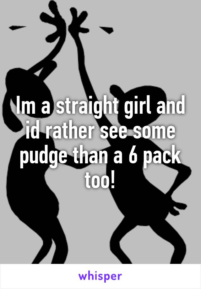 Im a straight girl and id rather see some pudge than a 6 pack too!