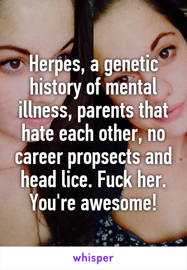 Herpes, a genetic history of mental illness, parents that hate each other, no career propsects and head lice. Fuck her. You're awesome!