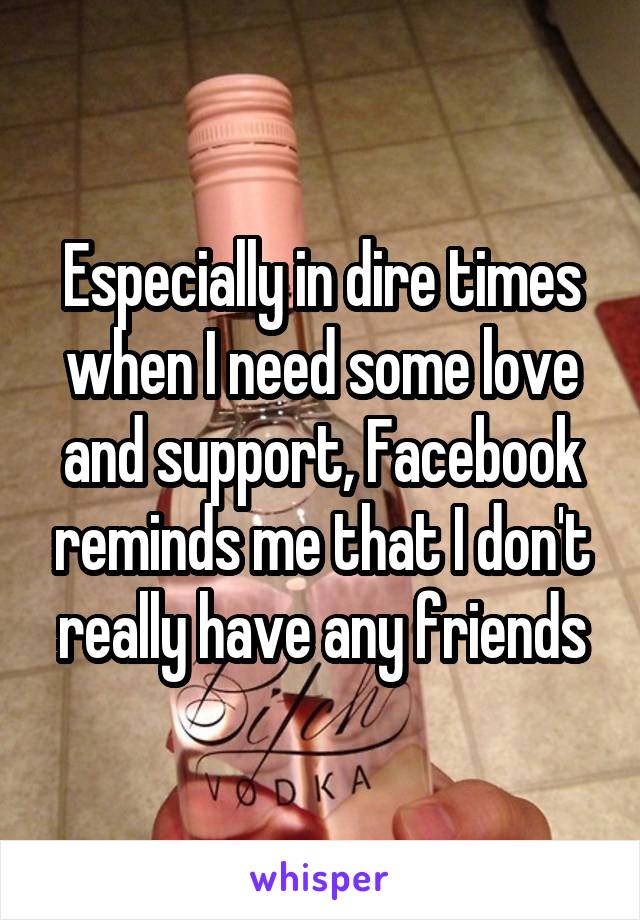 Especially in dire times when I need some love and support, Facebook reminds me that I don't really have any friends