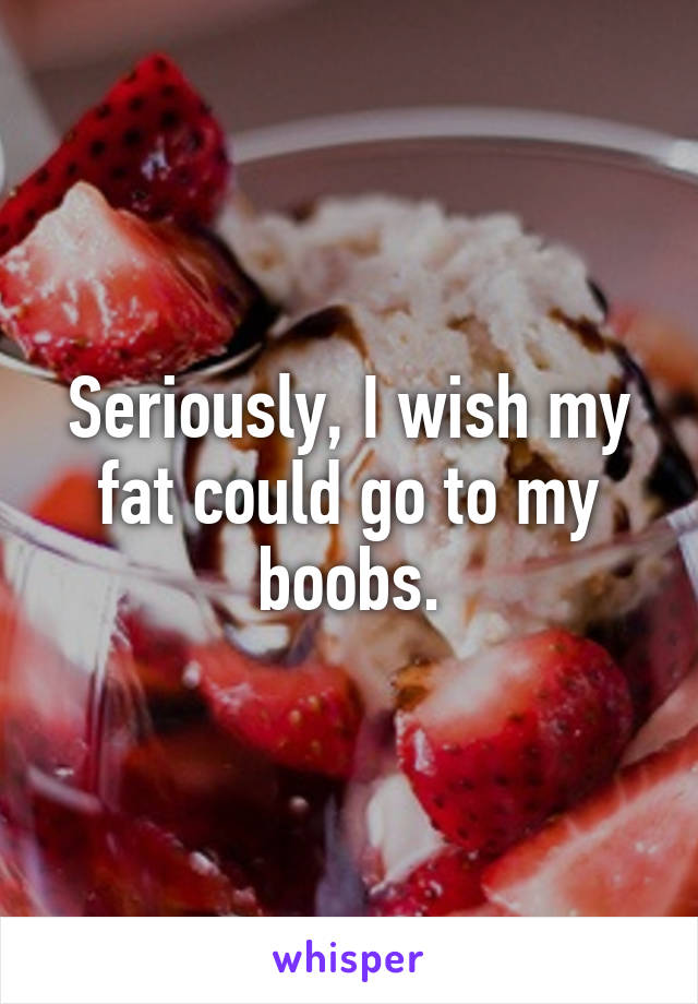 Seriously, I wish my fat could go to my boobs.