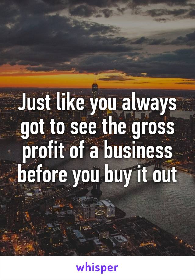 Just like you always got to see the gross profit of a business before you buy it out