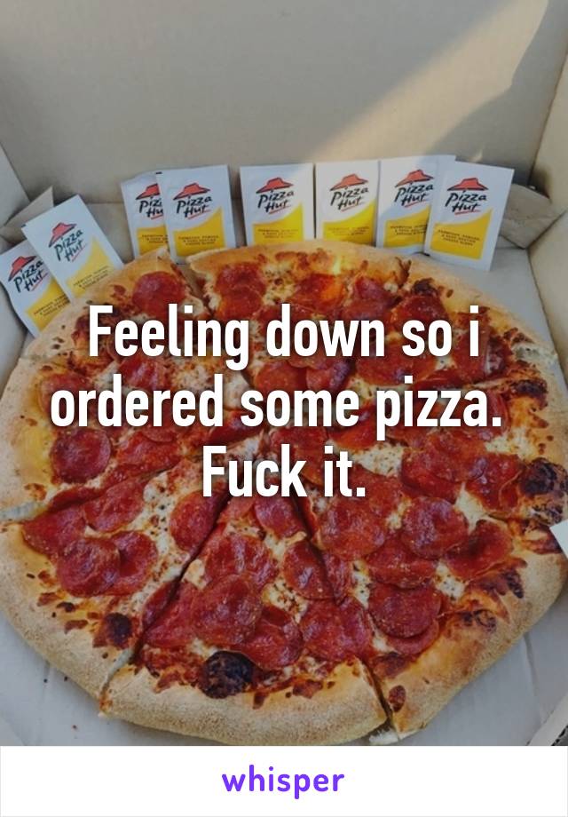 Feeling down so i ordered some pizza. 
Fuck it.