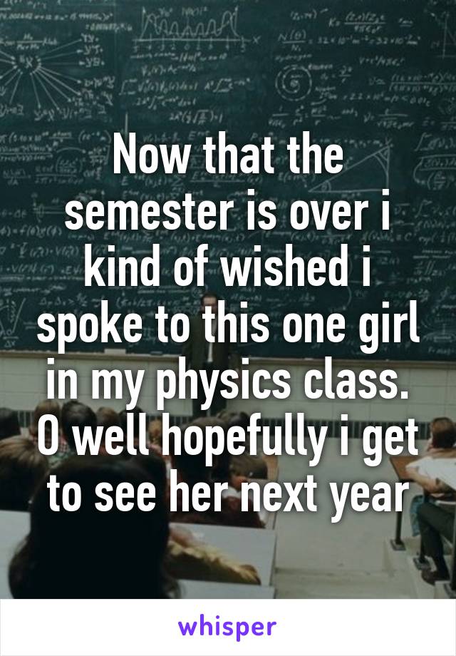 Now that the semester is over i kind of wished i spoke to this one girl in my physics class. O well hopefully i get to see her next year