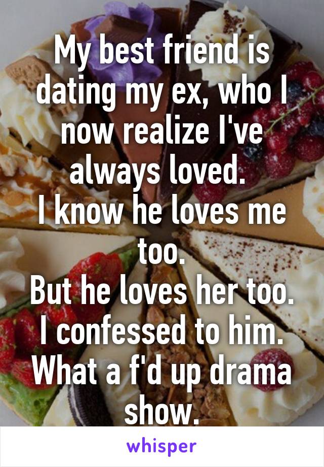 My best friend is dating my ex, who I now realize I've always loved. 
I know he loves me too.
But he loves her too.
I confessed to him.
What a f'd up drama show.